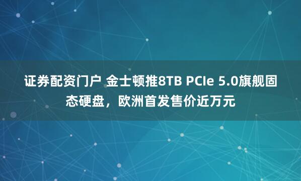 证券配资门户 金士顿推8TB PCIe 5.0旗舰固态硬盘，欧洲首发售价近万元