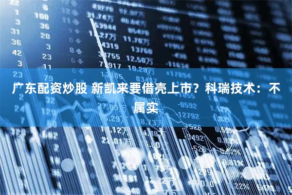 广东配资炒股 新凯来要借壳上市？科瑞技术：不属实