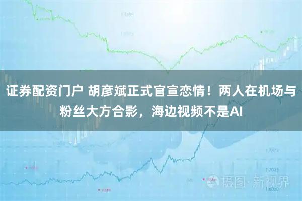 证券配资门户 胡彦斌正式官宣恋情！两人在机场与粉丝大方合影，海边视频不是AI