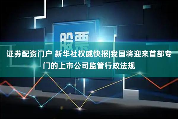 证券配资门户 新华社权威快报|我国将迎来首部专门的上市公司监管行政法规