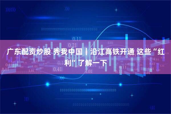 广东配资炒股 秀我中国｜沿江高铁开通 这些“红利”了解一下