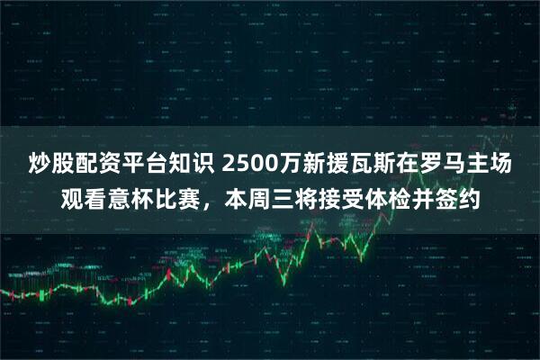 炒股配资平台知识 2500万新援瓦斯在罗马主场观看意杯比赛，本周三将接受体检并签约