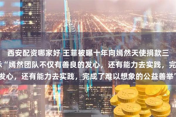 西安配资哪家好 王菲被曝十年向嫣然天使捐款三千多万登热搜 ，曾表示“嫣然团队不仅有善良的发心，还有能力去实践，完成了难以想象的公益善举”
