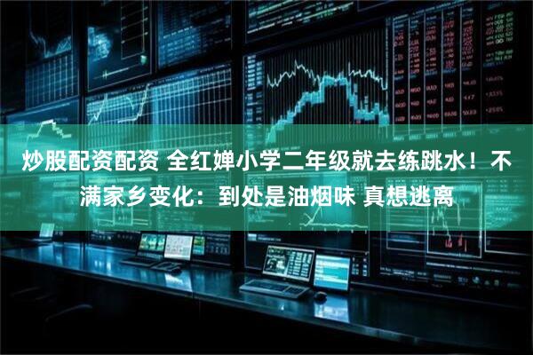 炒股配资配资 全红婵小学二年级就去练跳水！不满家乡变化：到处是油烟味 真想逃离