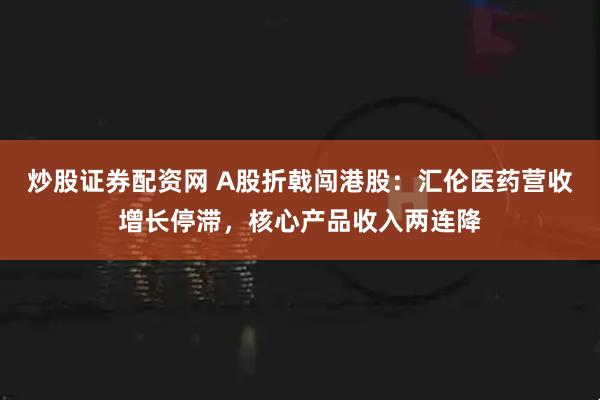 炒股证券配资网 A股折戟闯港股：汇伦医药营收增长停滞，核心产品收入两连降