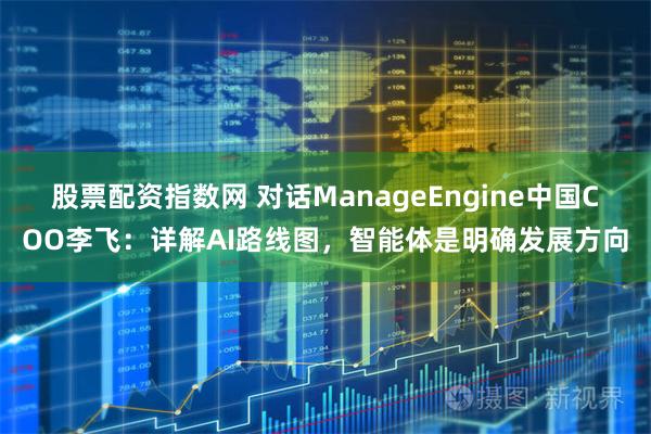 股票配资指数网 对话ManageEngine中国COO李飞：详解AI路线图，智能体是明确发展方向
