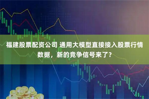 福建股票配资公司 通用大模型直接接入股票行情数据，新的竞争信号来了？