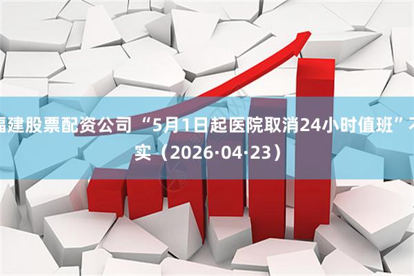 福建股票配资公司 “5月1日起医院取消24小时值班”不实（2026·04·23）