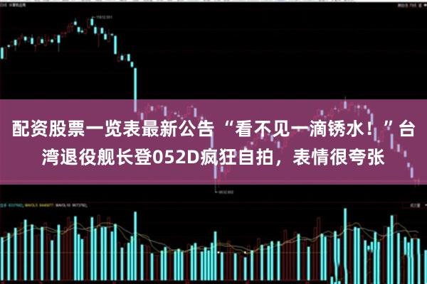 配资股票一览表最新公告 “看不见一滴锈水！”台湾退役舰长登052D疯狂自拍，表情很夸张