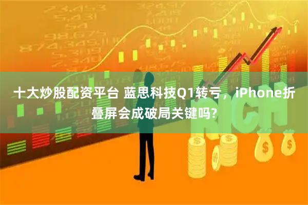 十大炒股配资平台 蓝思科技Q1转亏，iPhone折叠屏会成破局关键吗?