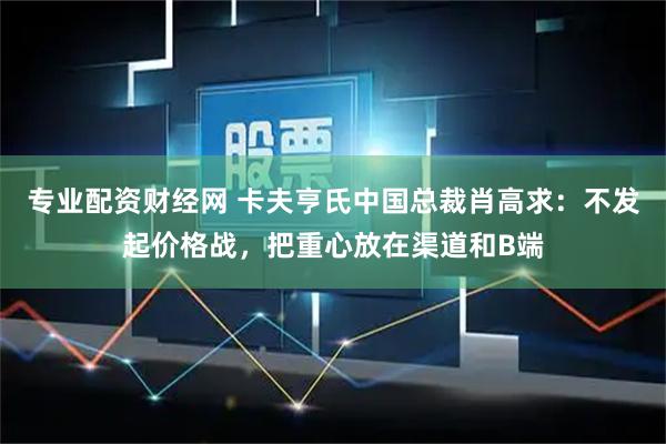 专业配资财经网 卡夫亨氏中国总裁肖高求：不发起价格战，把重心放在渠道和B端