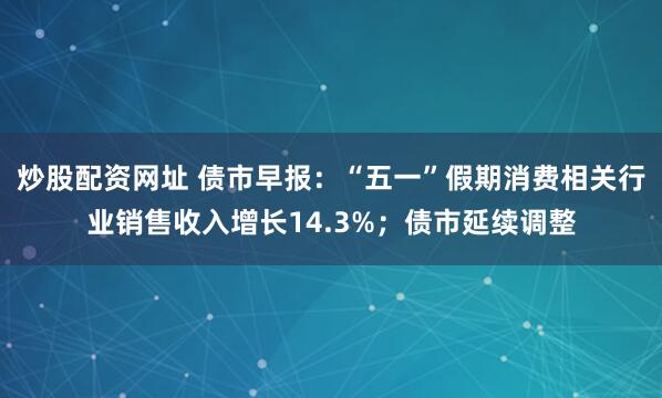 炒股配资网址 债市早报：“五一”假期消费相关行业销售收入增长14.3%；债市延续调整