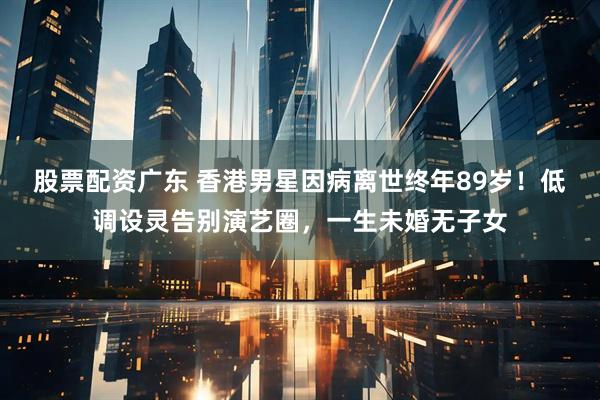 股票配资广东 香港男星因病离世终年89岁！低调设灵告别演艺圈，一生未婚无子女