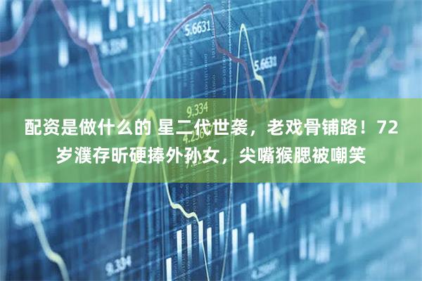 配资是做什么的 星二代世袭，老戏骨铺路！72岁濮存昕硬捧外孙女，尖嘴猴腮被嘲笑