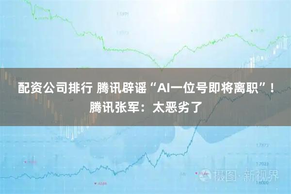 配资公司排行 腾讯辟谣“AI一位号即将离职”！腾讯张军：太恶劣了