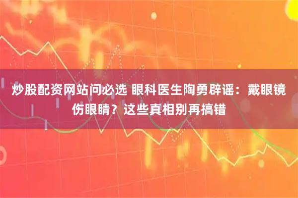 炒股配资网站问必选 眼科医生陶勇辟谣：戴眼镜伤眼睛？这些真相别再搞错